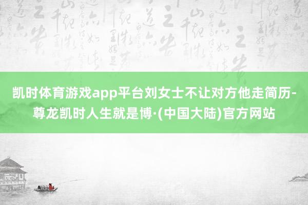 凯时体育游戏app平台刘女士不让对方他走简历-尊龙凯时人生就是博·(中国大陆)官方网站