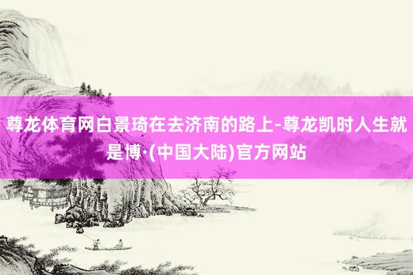 尊龙体育网白景琦在去济南的路上-尊龙凯时人生就是博·(中国大陆)官方网站