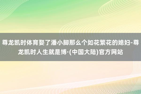 尊龙凯时体育娶了潘小脚那么个如花繁花的媳妇-尊龙凯时人生就是博·(中国大陆)官方网站