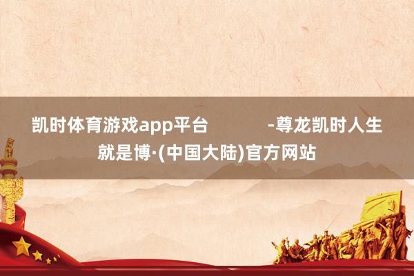凯时体育游戏app平台            -尊龙凯时人生就是博·(中国大陆)官方网站