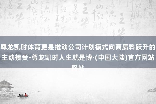 尊龙凯时体育更是推动公司计划模式向高质料跃升的主动接受-尊龙凯时人生就是博·(中国大陆)官方网站