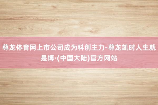 尊龙体育网上市公司成为科创主力-尊龙凯时人生就是博·(中国大陆)官方网站