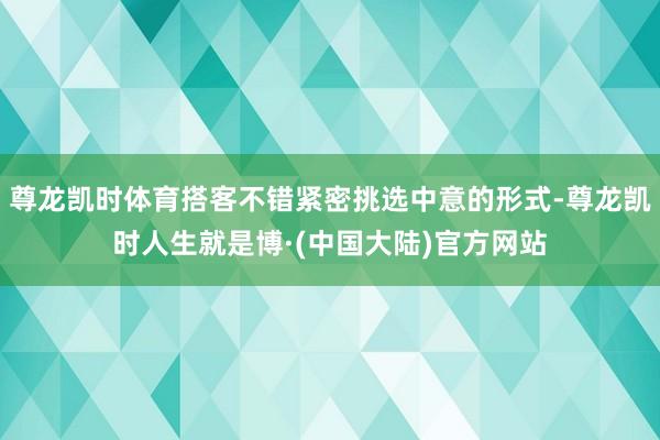 尊龙凯时体育搭客不错紧密挑选中意的形式-尊龙凯时人生就是博·(中国大陆)官方网站