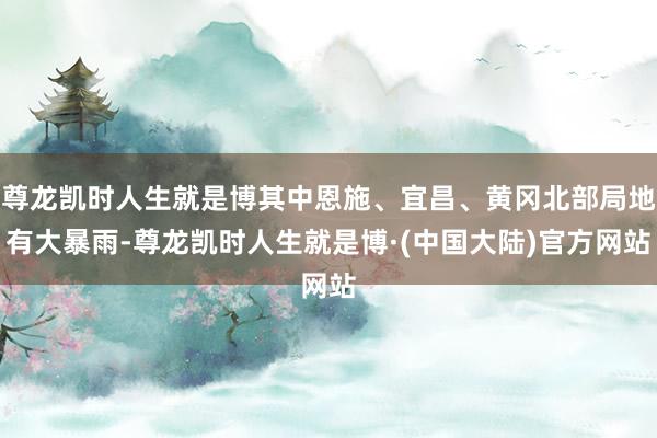 尊龙凯时人生就是博其中恩施、宜昌、黄冈北部局地有大暴雨-尊龙凯时人生就是博·(中国大陆)官方网站