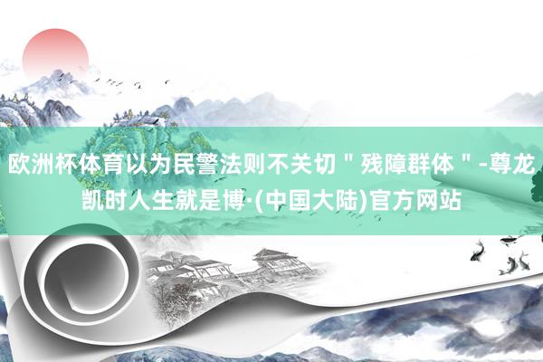 欧洲杯体育以为民警法则不关切＂残障群体＂-尊龙凯时人生就是博·(中国大陆)官方网站