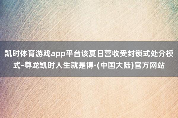 凯时体育游戏app平台该夏日营收受封锁式处分模式-尊龙凯时人生就是博·(中国大陆)官方网站