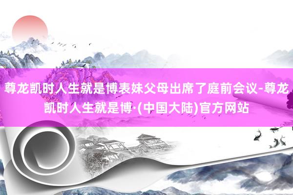 尊龙凯时人生就是博表妹父母出席了庭前会议-尊龙凯时人生就是博·(中国大陆)官方网站