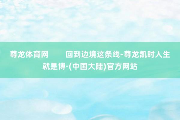 尊龙体育网        回到边境这条线-尊龙凯时人生就是博·(中国大陆)官方网站