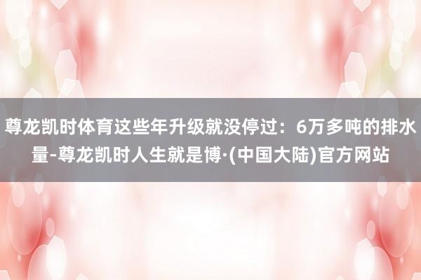 尊龙凯时体育这些年升级就没停过：6万多吨的排水量-尊龙凯时人生就是博·(中国大陆)官方网站