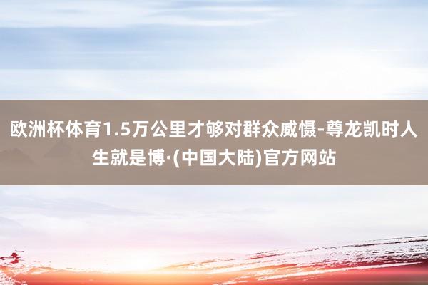 欧洲杯体育1.5万公里才够对群众威慑-尊龙凯时人生就是博·(中国大陆)官方网站