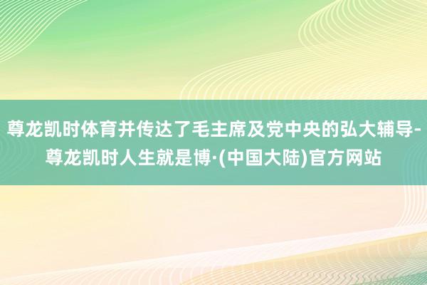 尊龙凯时体育并传达了毛主席及党中央的弘大辅导-尊龙凯时人生就是博·(中国大陆)官方网站