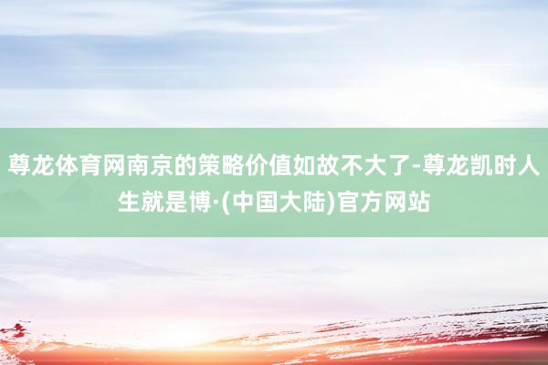 尊龙体育网南京的策略价值如故不大了-尊龙凯时人生就是博·(中国大陆)官方网站
