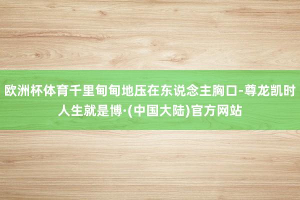欧洲杯体育千里甸甸地压在东说念主胸口-尊龙凯时人生就是博·(中国大陆)官方网站