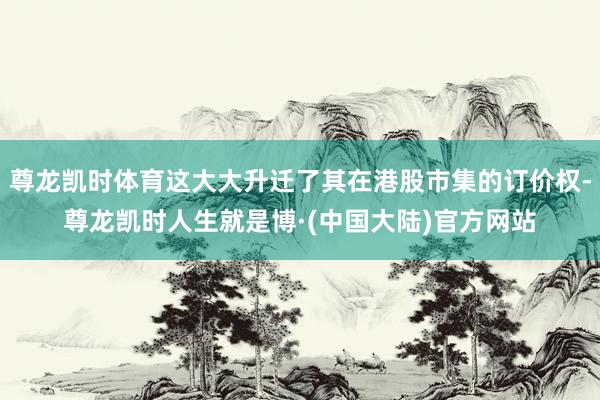 尊龙凯时体育这大大升迁了其在港股市集的订价权-尊龙凯时人生就是博·(中国大陆)官方网站