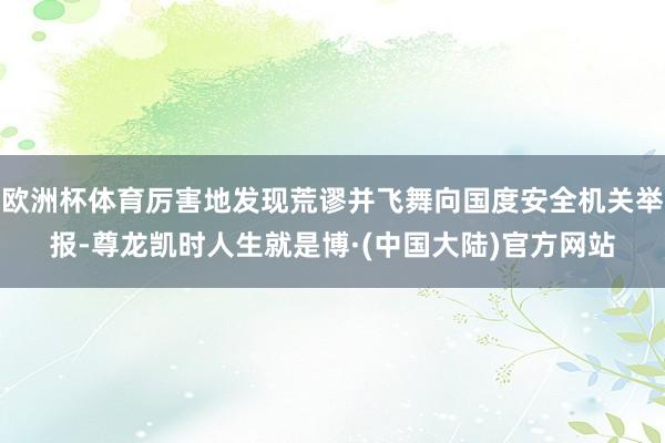 欧洲杯体育厉害地发现荒谬并飞舞向国度安全机关举报-尊龙凯时人生就是博·(中国大陆)官方网站