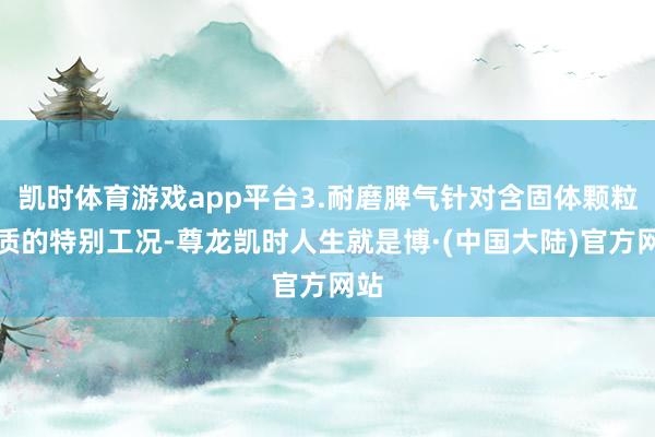 凯时体育游戏app平台3.耐磨脾气针对含固体颗粒介质的特别工况-尊龙凯时人生就是博·(中国大陆)官方网站
