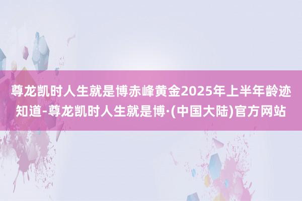 尊龙凯时人生就是博　　赤峰黄金2025年上半年龄迹知道-尊龙凯时人生就是博·(中国大陆)官方网站