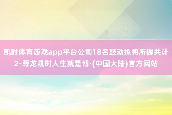 凯时体育游戏app平台公司18名鼓动拟将所握共计2-尊龙凯时人生就是博·(中国大陆)官方网站