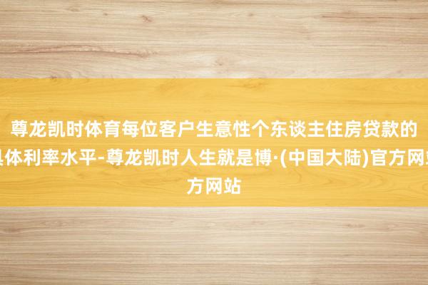 尊龙凯时体育　　每位客户生意性个东谈主住房贷款的具体利率水平-尊龙凯时人生就是博·(中国大陆)官方网站