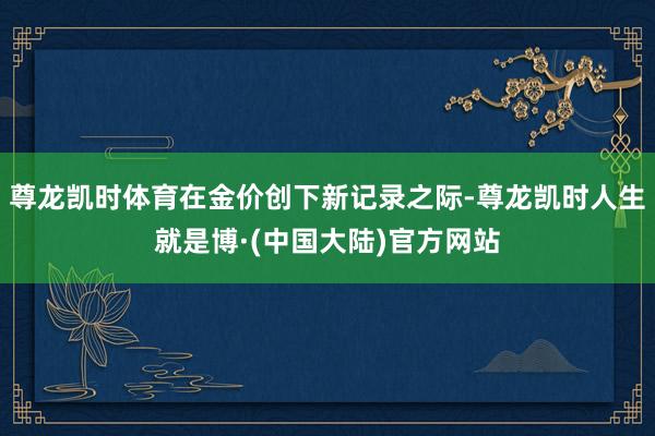 尊龙凯时体育在金价创下新记录之际-尊龙凯时人生就是博·(中国大陆)官方网站