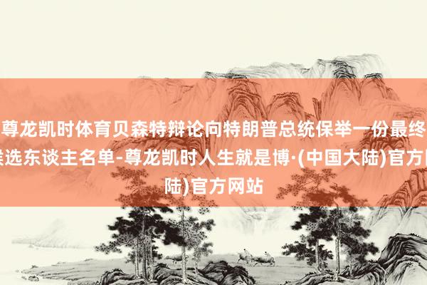 尊龙凯时体育贝森特辩论向特朗普总统保举一份最终的候选东谈主名单-尊龙凯时人生就是博·(中国大陆)官方网站