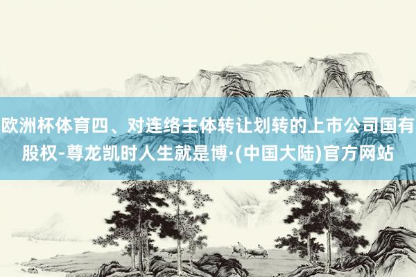 欧洲杯体育四、对连络主体转让划转的上市公司国有股权-尊龙凯时人生就是博·(中国大陆)官方网站