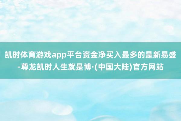 凯时体育游戏app平台资金净买入最多的是新易盛-尊龙凯时人生就是博·(中国大陆)官方网站