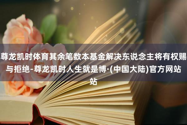 尊龙凯时体育其余笔数本基金解决东说念主将有权赐与拒绝-尊龙凯时人生就是博·(中国大陆)官方网站
