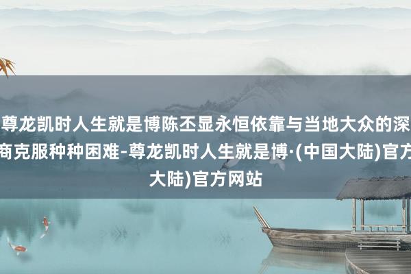 尊龙凯时人生就是博陈丕显永恒依靠与当地大众的深厚筹商克服种种困难-尊龙凯时人生就是博·(中国大陆)官方网站