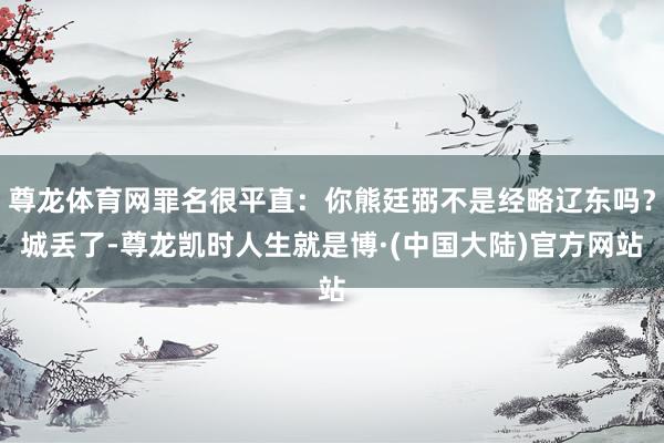 尊龙体育网罪名很平直:你熊廷弼不是经略辽东吗?城丢了-尊龙凯时人生就是博·(中国大陆)官方网站