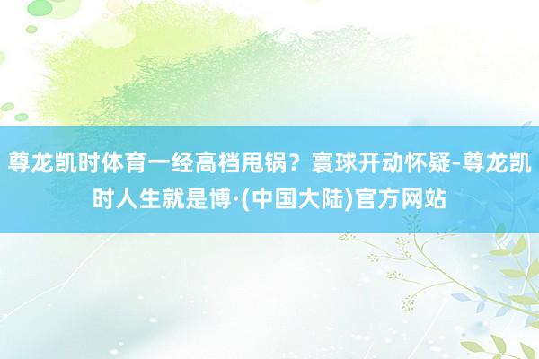 尊龙凯时体育一经高档甩锅?寰球开动怀疑-尊龙凯时人生就是博·(中国大陆)官方网站