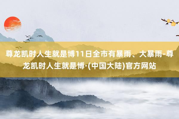 尊龙凯时人生就是博11日全市有暴雨、大暴雨-尊龙凯时人生就是博·(中国大陆)官方网站