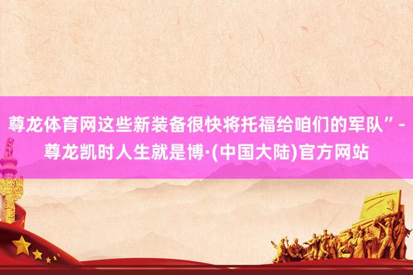 尊龙体育网这些新装备很快将托福给咱们的军队”-尊龙凯时人生就是博·(中国大陆)官方网站