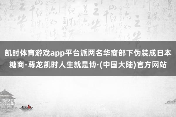 凯时体育游戏app平台派两名华裔部下伪装成日本糖商-尊龙凯时人生就是博·(中国大陆)官方网站