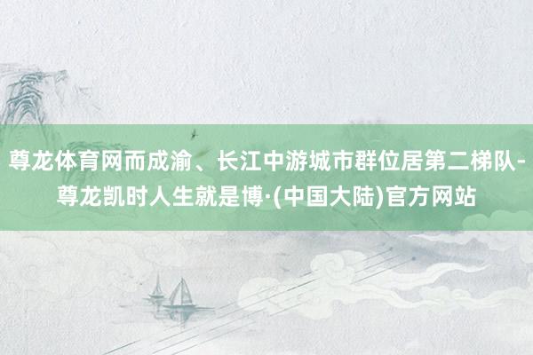 尊龙体育网而成渝、长江中游城市群位居第二梯队-尊龙凯时人生就是博·(中国大陆)官方网站