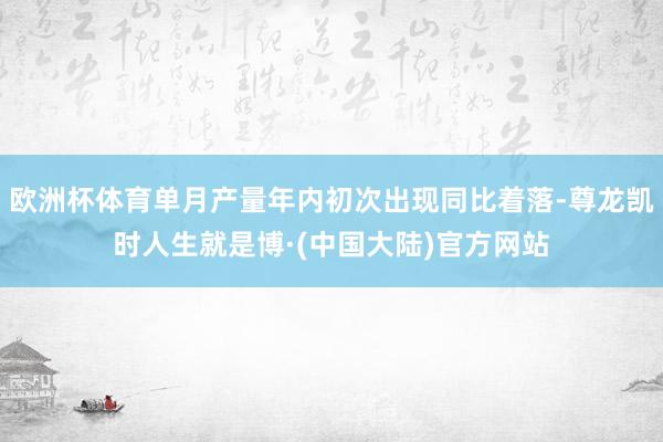 欧洲杯体育单月产量年内初次出现同比着落-尊龙凯时人生就是博·(中国大陆)官方网站