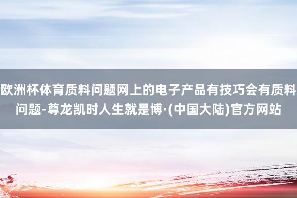 欧洲杯体育质料问题网上的电子产品有技巧会有质料问题-尊龙凯时人生就是博·(中国大陆)官方网站