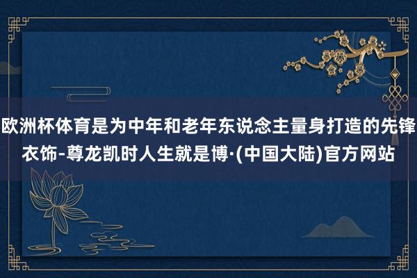 欧洲杯体育是为中年和老年东说念主量身打造的先锋衣饰-尊龙凯时人生就是博·(中国大陆)官方网站