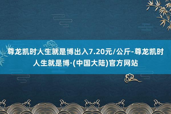 尊龙凯时人生就是博出入7.20元/公斤-尊龙凯时人生就是博·(中国大陆)官方网站