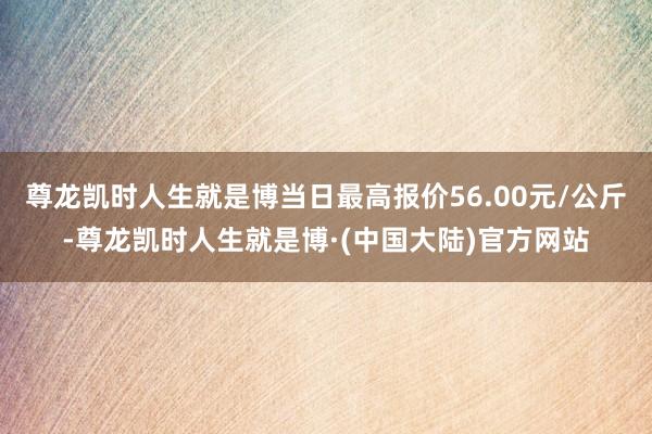 尊龙凯时人生就是博当日最高报价56.00元/公斤-尊龙凯时人生就是博·(中国大陆)官方网站