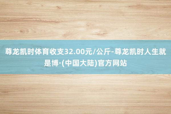 尊龙凯时体育收支32.00元/公斤-尊龙凯时人生就是博·(中国大陆)官方网站