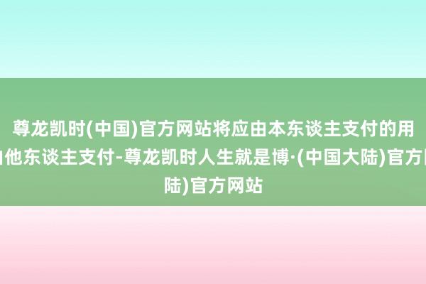 尊龙凯时(中国)官方网站将应由本东谈主支付的用度由他东谈主支付-尊龙凯时人生就是博·(中国大陆)官方网站