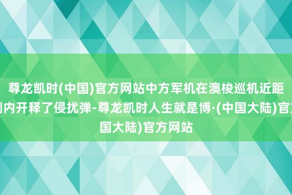 尊龙凯时(中国)官方网站中方军机在澳梭巡机近距离限制内开释了侵扰弹-尊龙凯时人生就是博·(中国大陆)官方网站