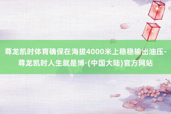 尊龙凯时体育确保在海拔4000米上稳稳输出油压-尊龙凯时人生就是博·(中国大陆)官方网站