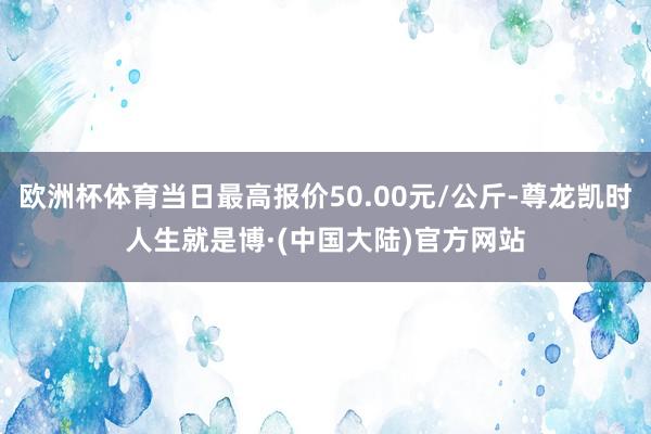 欧洲杯体育当日最高报价50.00元/公斤-尊龙凯时人生就是博·(中国大陆)官方网站