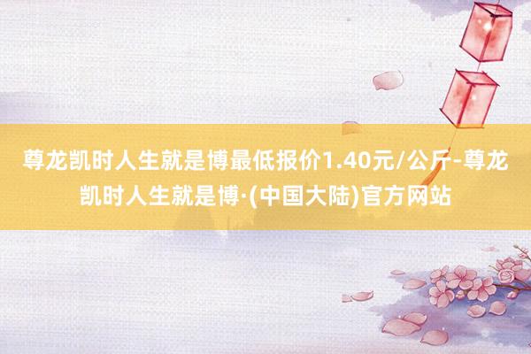 尊龙凯时人生就是博最低报价1.40元/公斤-尊龙凯时人生就是博·(中国大陆)官方网站