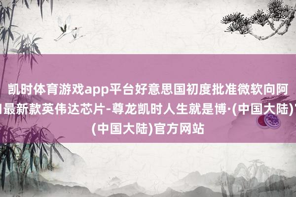 凯时体育游戏app平台好意思国初度批准微软向阿联酋出口最新款英伟达芯片-尊龙凯时人生就是博·(中国大陆)官方网站