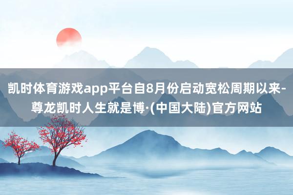 凯时体育游戏app平台自8月份启动宽松周期以来-尊龙凯时人生就是博·(中国大陆)官方网站