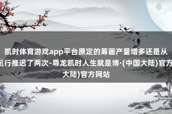 凯时体育游戏app平台原定的筹画产量增多还是从9月运行推迟了两次-尊龙凯时人生就是博·(中国大陆)官方网站
