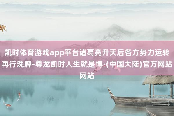 凯时体育游戏app平台诸葛亮升天后各方势力运转再行洗牌-尊龙凯时人生就是博·(中国大陆)官方网站